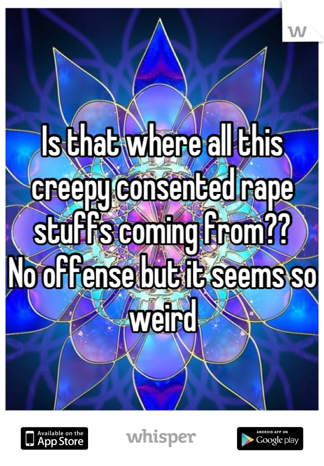 Is that where all this creepy consented rape stuffs coming from?? 
No offense but it seems so weird