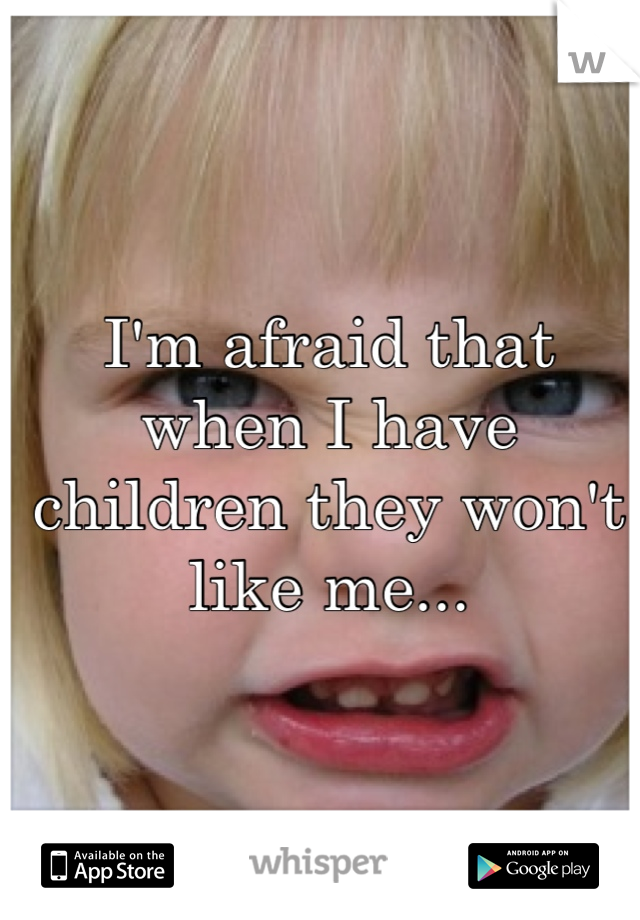 I'm afraid that when I have children they won't like me...