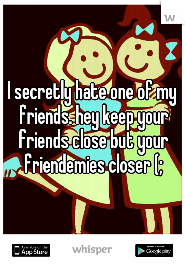 I secretly hate one of my friends. hey keep your friends close but your friendemies closer (;