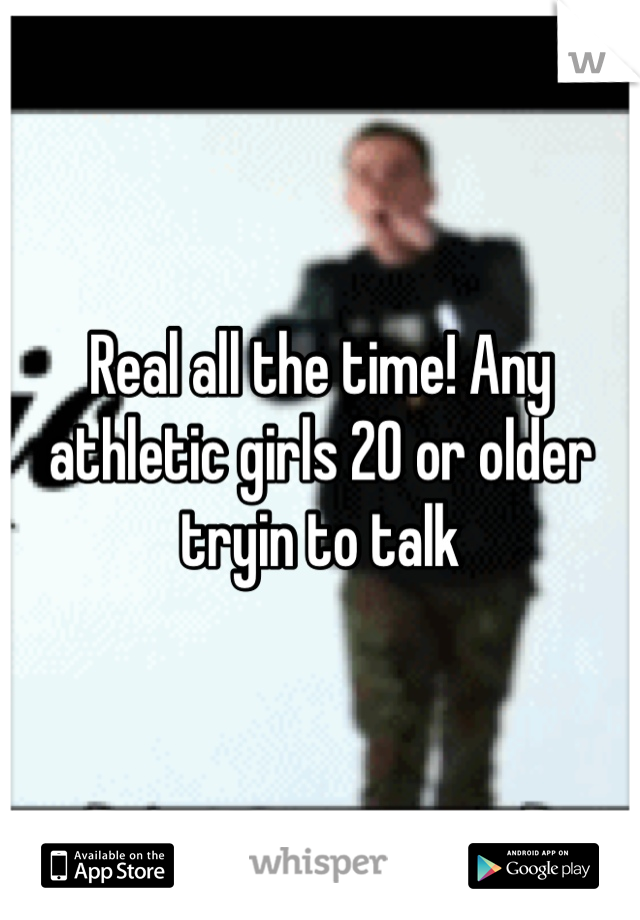 Real all the time! Any athletic girls 20 or older tryin to talk