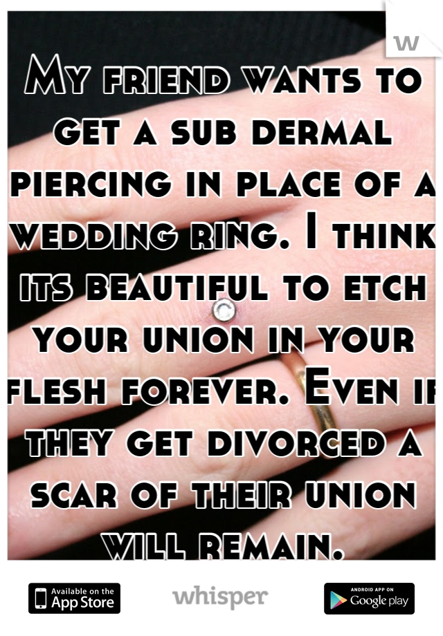 My friend wants to get a sub dermal piercing in place of a wedding ring. I think its beautiful to etch your union in your flesh forever. Even if they get divorced a scar of their union will remain.