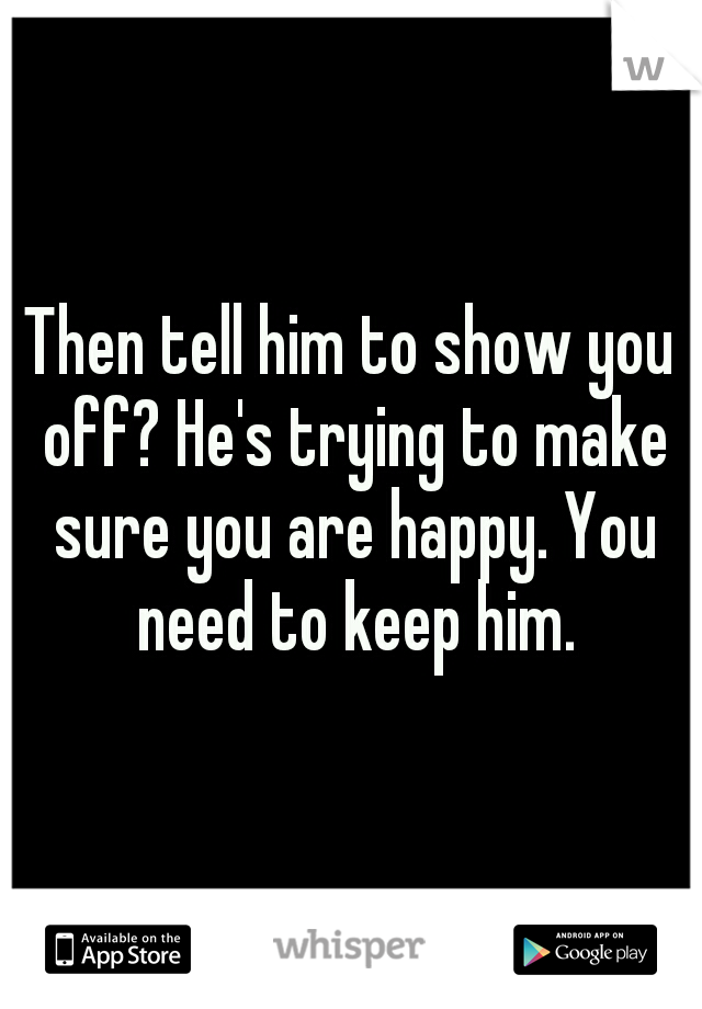 Then tell him to show you off? He's trying to make sure you are happy. You need to keep him.