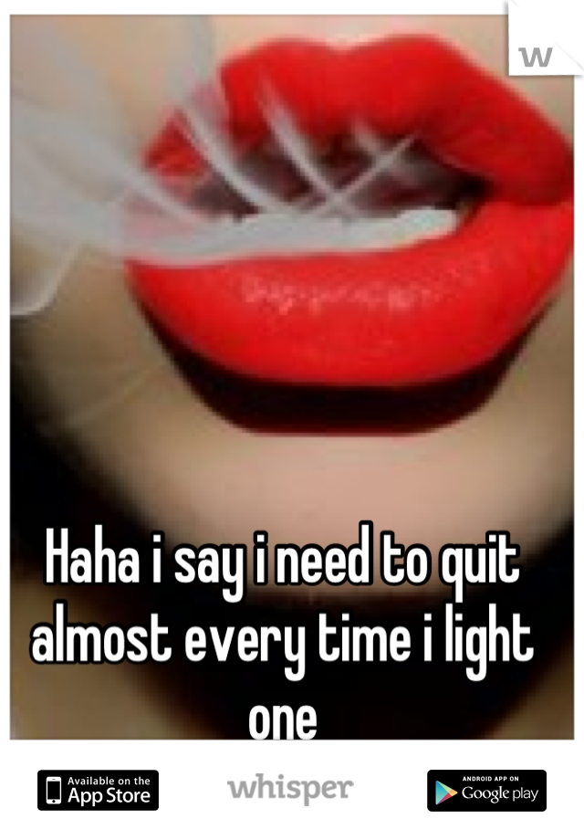 Haha i say i need to quit almost every time i light one
