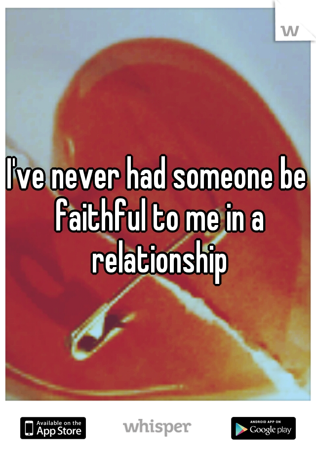 I've never had someone be faithful to me in a relationship