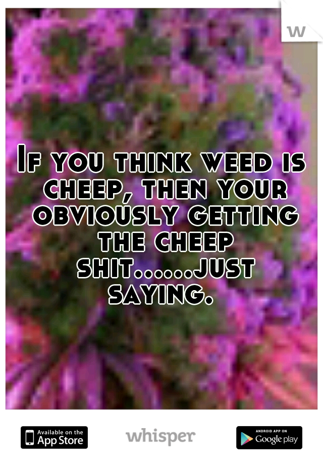 If you think weed is cheep, then your obviously getting the cheep shit......just saying. 