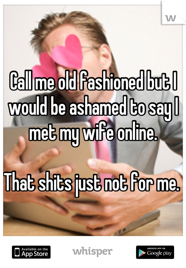 Call me old fashioned but I would be ashamed to say I met my wife online.

That shits just not for me. 