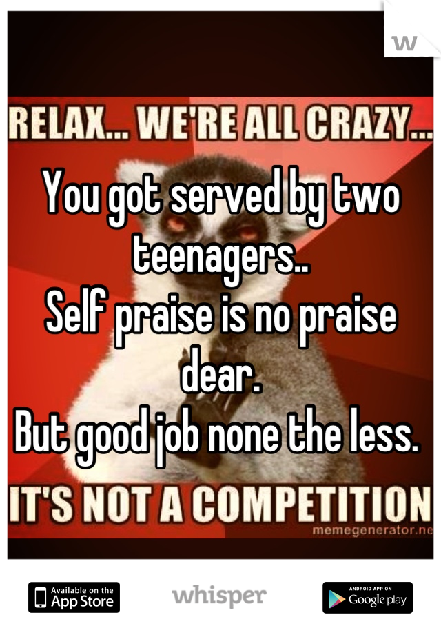 You got served by two teenagers..
Self praise is no praise dear. 
But good job none the less. 