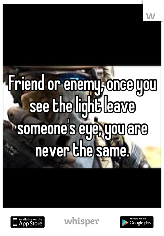 Friend or enemy, once you see the light leave someone's eye, you are never the same.