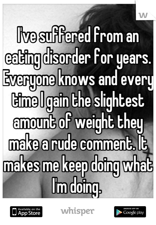 I've suffered from an eating disorder for years. Everyone knows and every time I gain the slightest amount of weight they make a rude comment. It makes me keep doing what I'm doing. 