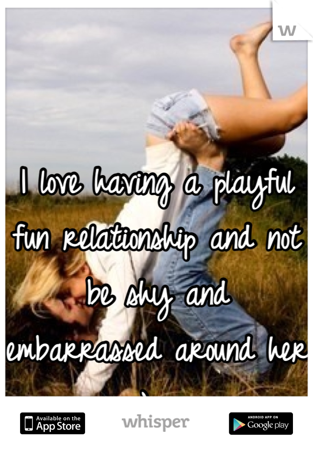 I love having a playful fun relationship and not be shy and embarrassed around her :)  