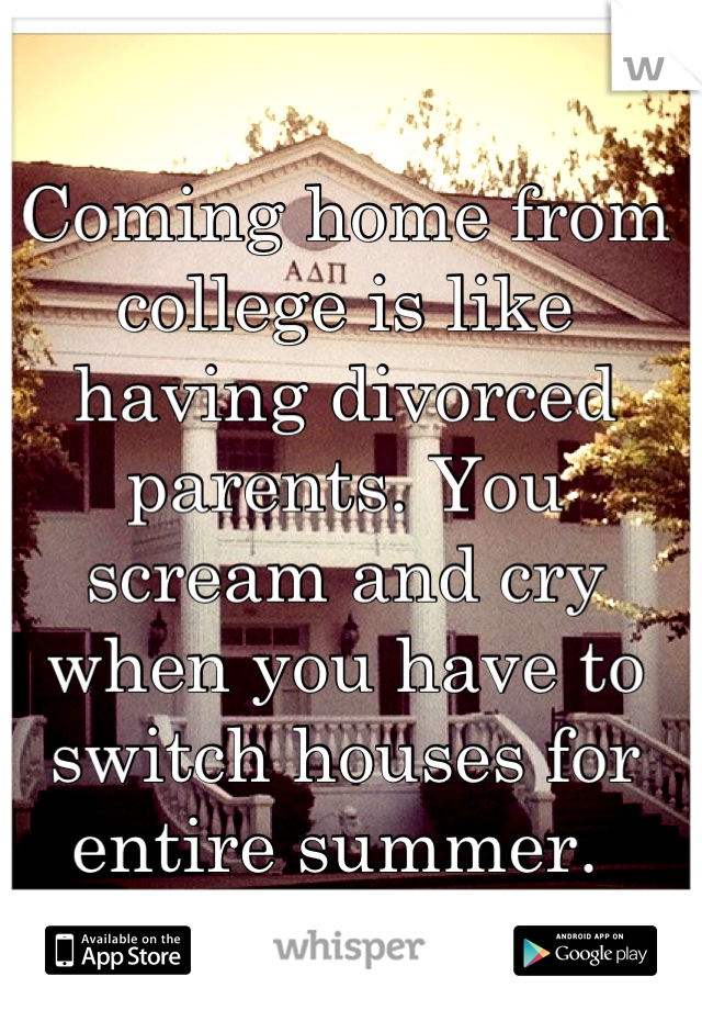 Coming home from college is like having divorced parents. You scream and cry when you have to switch houses for entire summer. 