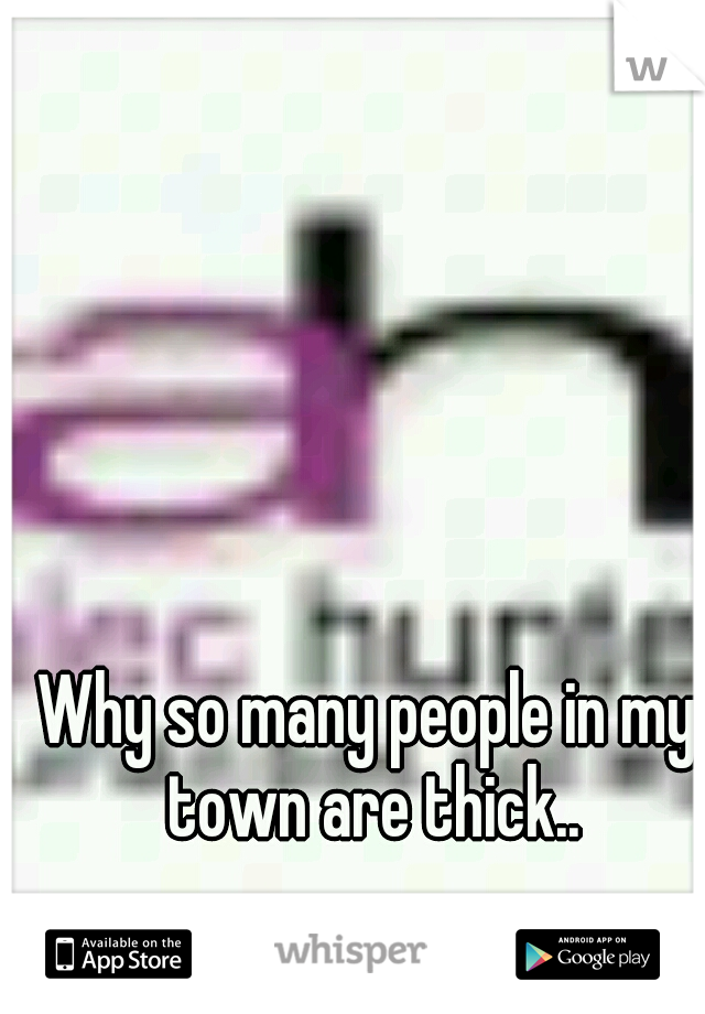 Why so many people in my town are thick..