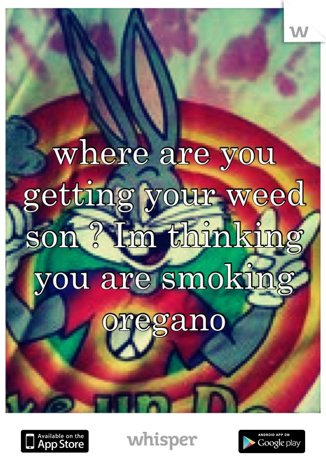 where are you getting your weed son ? Im thinking you are smoking oregano