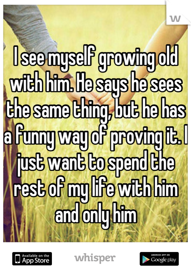 I see myself growing old with him. He says he sees the same thing, but he has a funny way of proving it. I just want to spend the rest of my life with him and only him