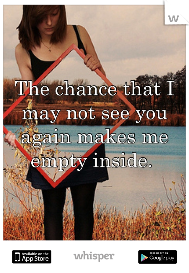 The chance that I may not see you again makes me empty inside. 