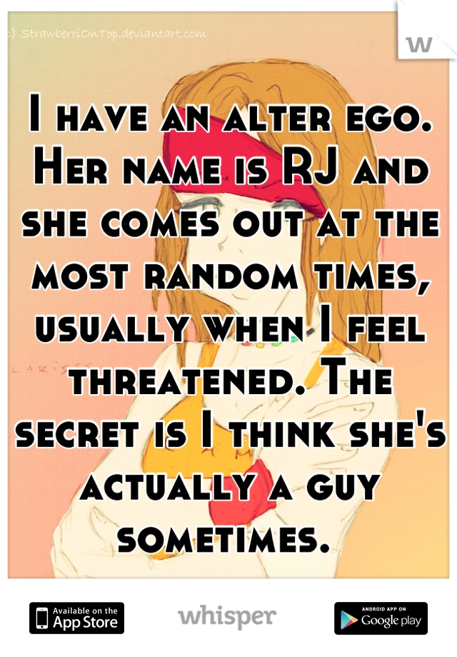 I have an alter ego. Her name is RJ and she comes out at the most random times, usually when I feel threatened. The secret is I think she's actually a guy sometimes. 