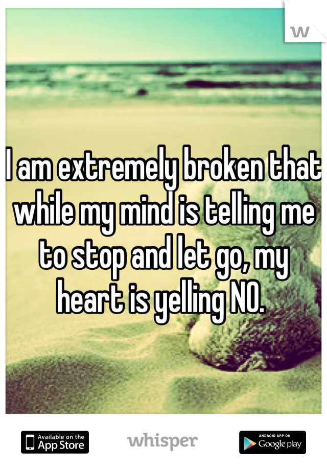 I am extremely broken that while my mind is telling me to stop and let go, my heart is yelling NO. 