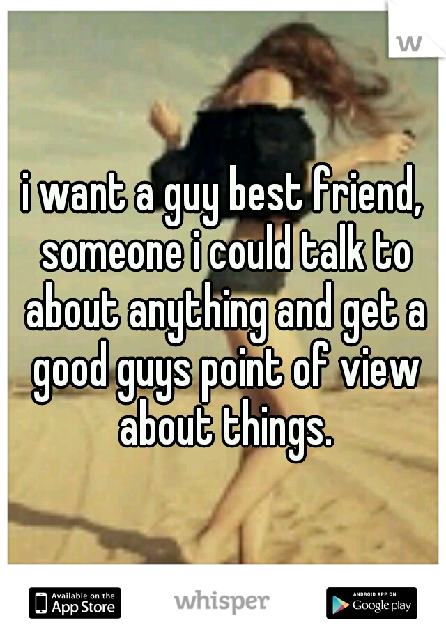 i want a guy best friend, someone i could talk to about anything and get a good guys point of view about things.