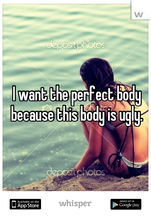 I want the perfect body because this body is ugly.