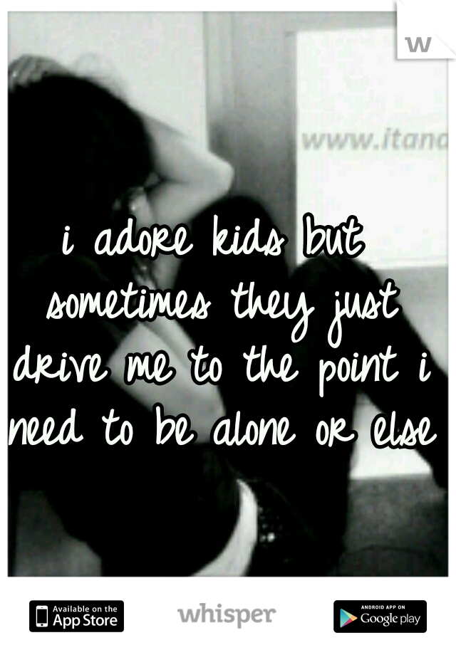 i adore kids but sometimes they just drive me to the point i need to be alone or else