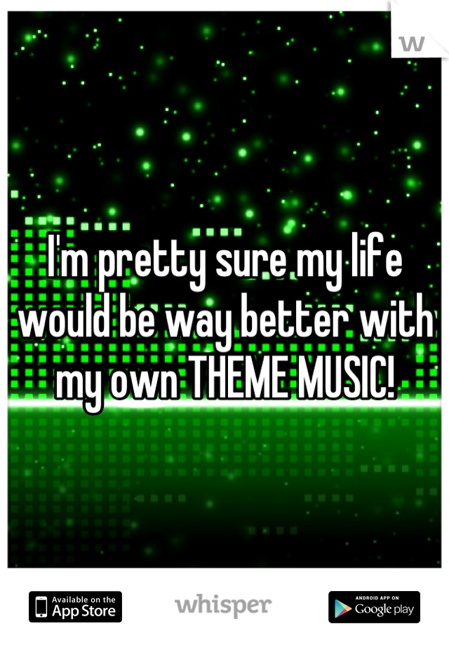 I'm pretty sure my life would be way better with my own THEME MUSIC!