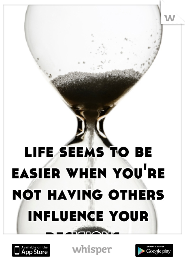 life seems to be easier when you're not having others influence your decisions. 