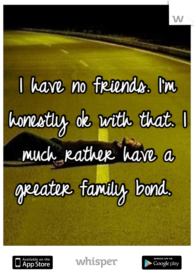 I have no friends. I'm honestly ok with that. I much rather have a greater family bond. 