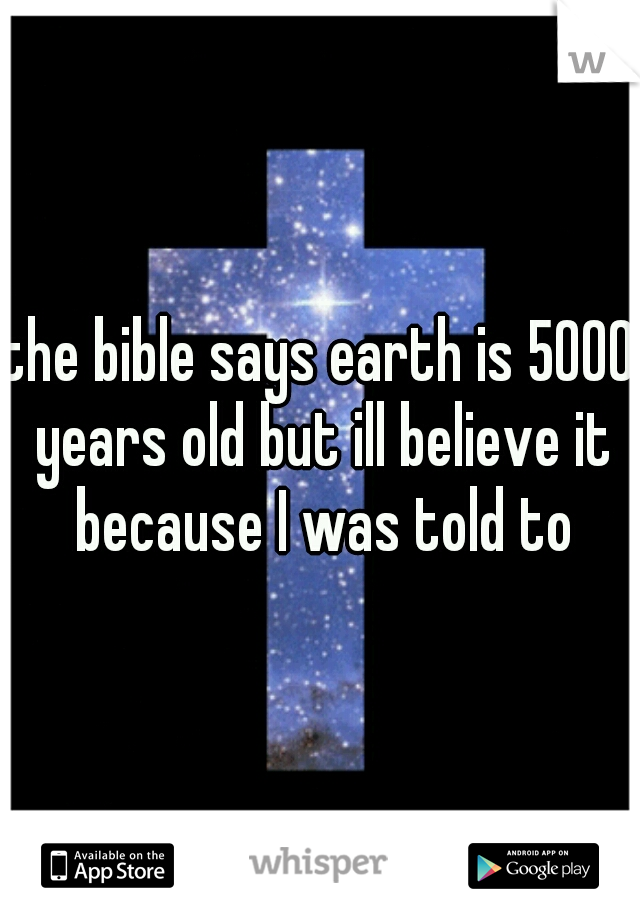 the bible says earth is 5000 years old but ill believe it because I was told to