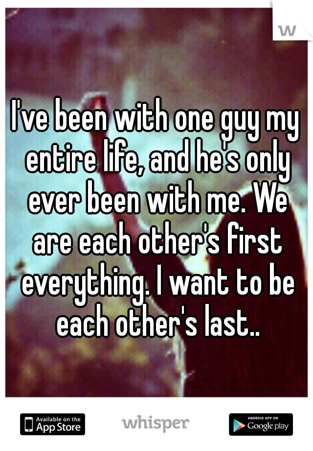 I've been with one guy my entire life, and he's only ever been with me. We are each other's first everything. I want to be each other's last..