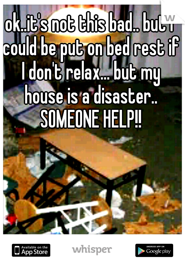 ok..it's not this bad.. but I could be put on bed rest if I don't relax... but my house is a disaster.. SOMEONE HELP!!