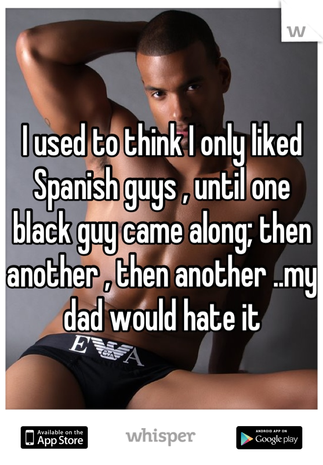 I used to think I only liked Spanish guys , until one black guy came along; then another , then another ..my dad would hate it