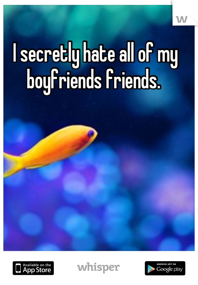 I secretly hate all of my boyfriends friends. 