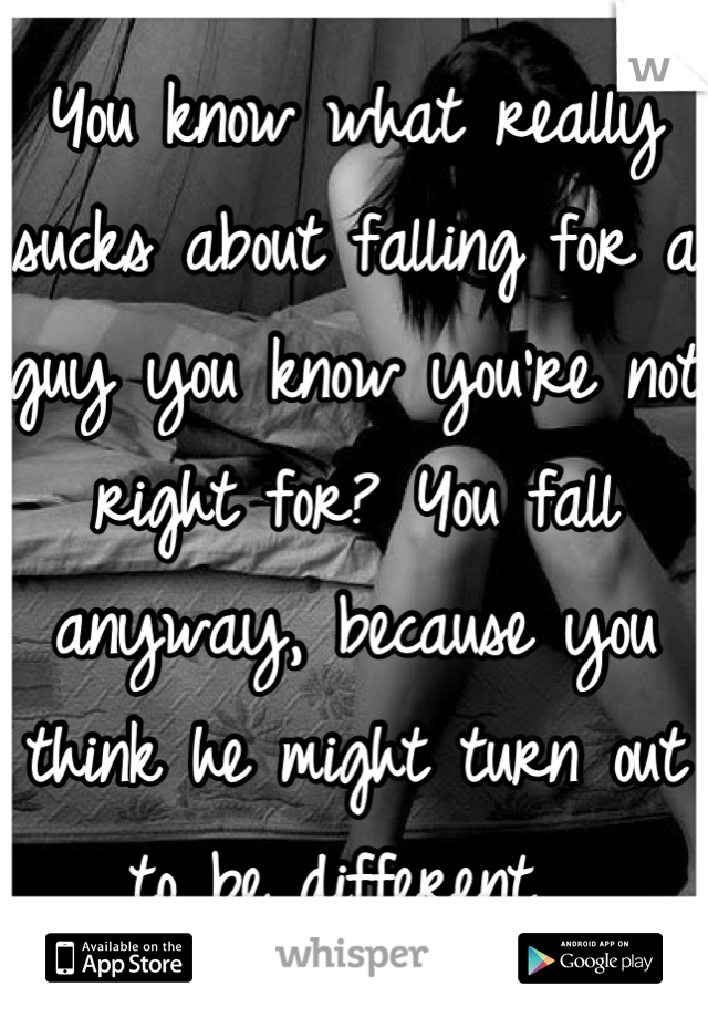 You know what really sucks about falling for a guy you know you're not right for? You fall anyway, because you think he might turn out to be different. 