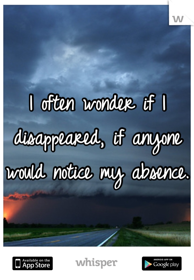 I often wonder if I disappeared, if anyone would notice my absence. 