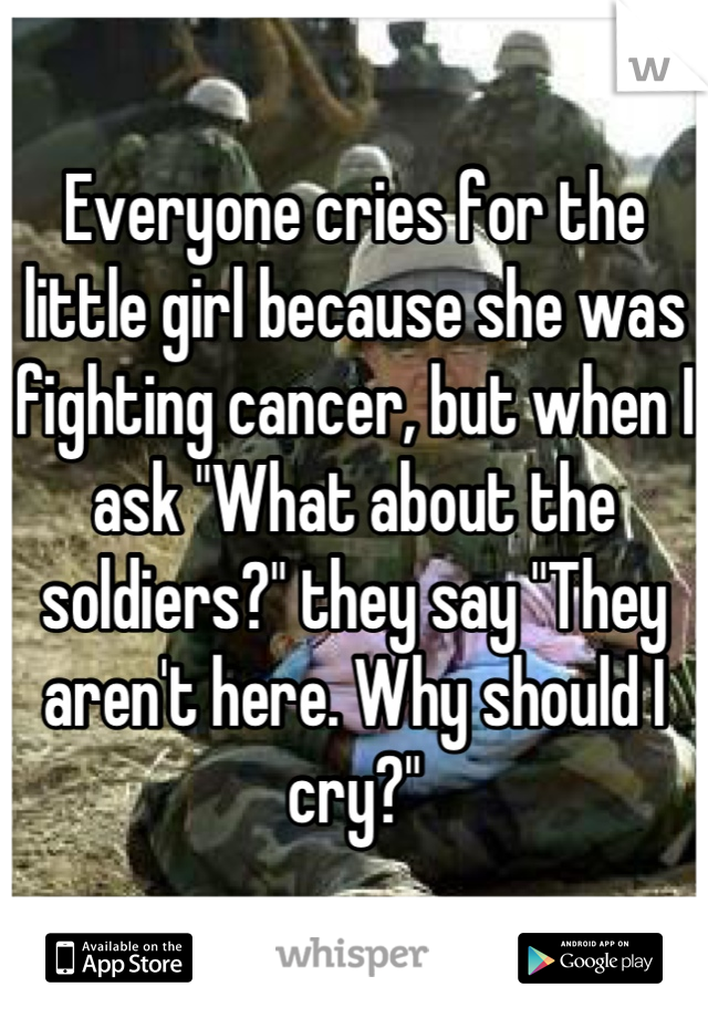 Everyone cries for the little girl because she was fighting cancer, but when I ask "What about the soldiers?" they say "They aren't here. Why should I cry?"