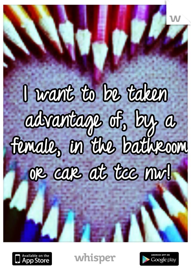 I want to be taken advantage of, by a female, in the bathroom or car at tcc nw!