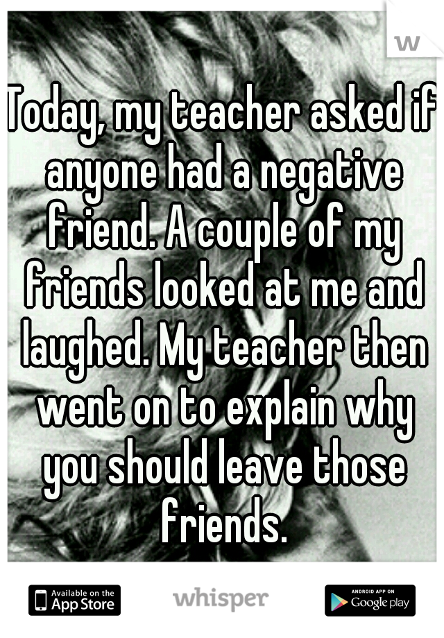 Today, my teacher asked if anyone had a negative friend. A couple of my friends looked at me and laughed. My teacher then went on to explain why you should leave those friends.