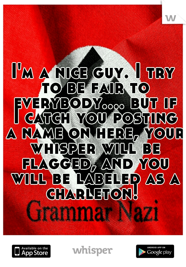 I'm a nice guy. I try to be fair to everybody.... but if I catch you posting a name on here, your whisper will be flagged, and you will be labeled as a charleton! 