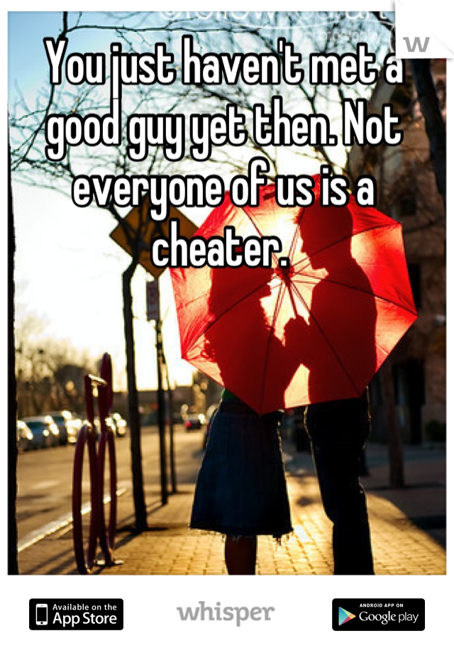 You just haven't met a good guy yet then. Not everyone of us is a cheater. 