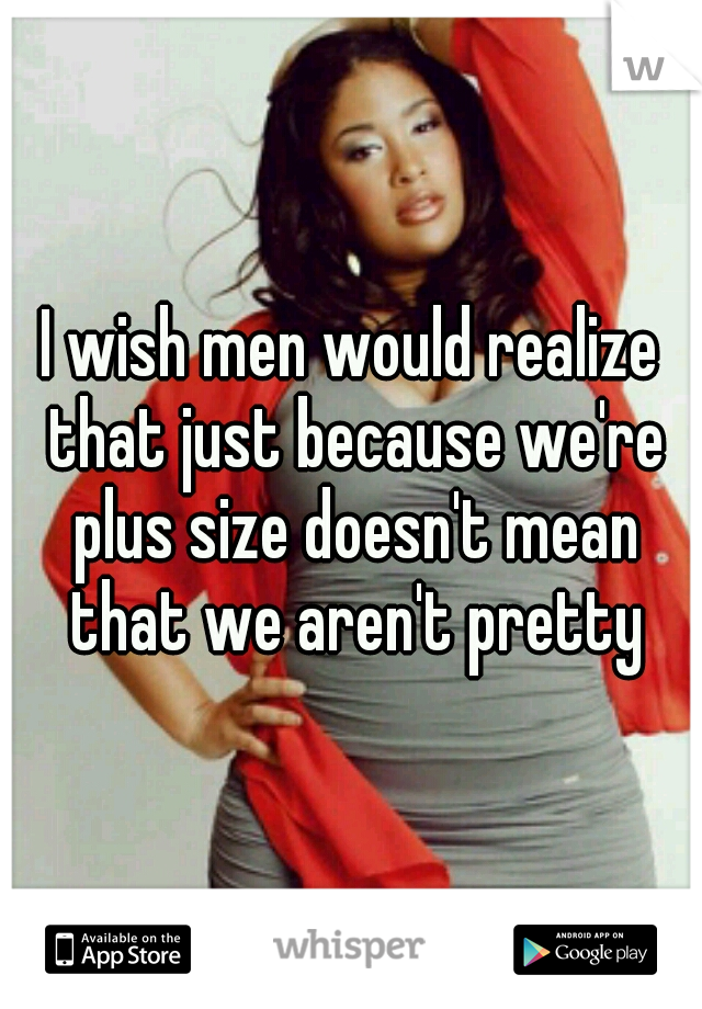 I wish men would realize that just because we're plus size doesn't mean that we aren't pretty