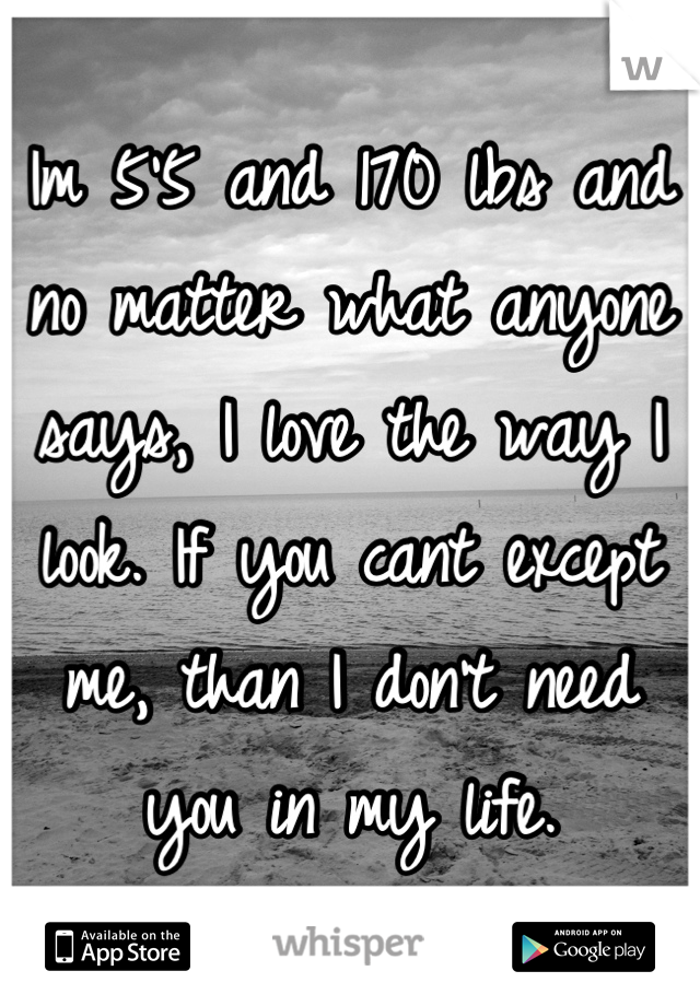 Im 5'5 and 170 lbs and no matter what anyone says, I love the way I look. If you cant except me, than I don't need you in my life.