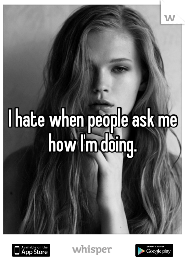 I hate when people ask me how I'm doing.