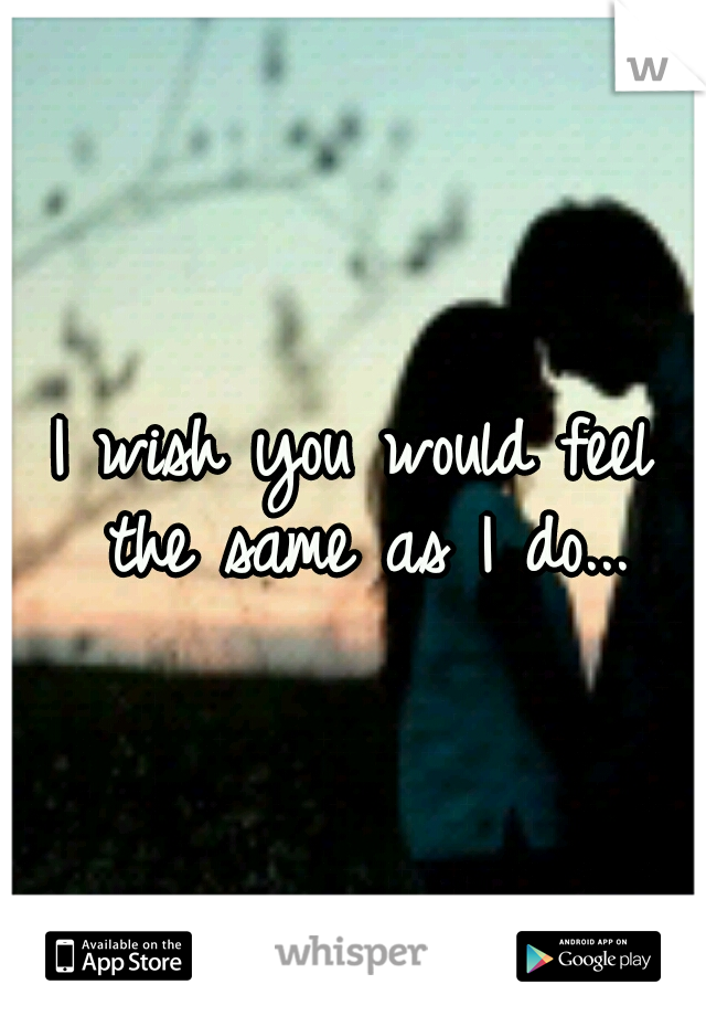 I wish you would feel the same as I do...