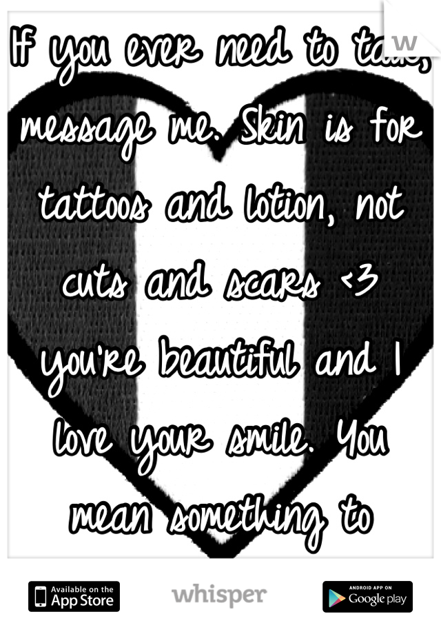 If you ever need to talk, message me. Skin is for tattoos and lotion, not cuts and scars <3 you're beautiful and I love your smile. You mean something to someone out there. Don't forget that.