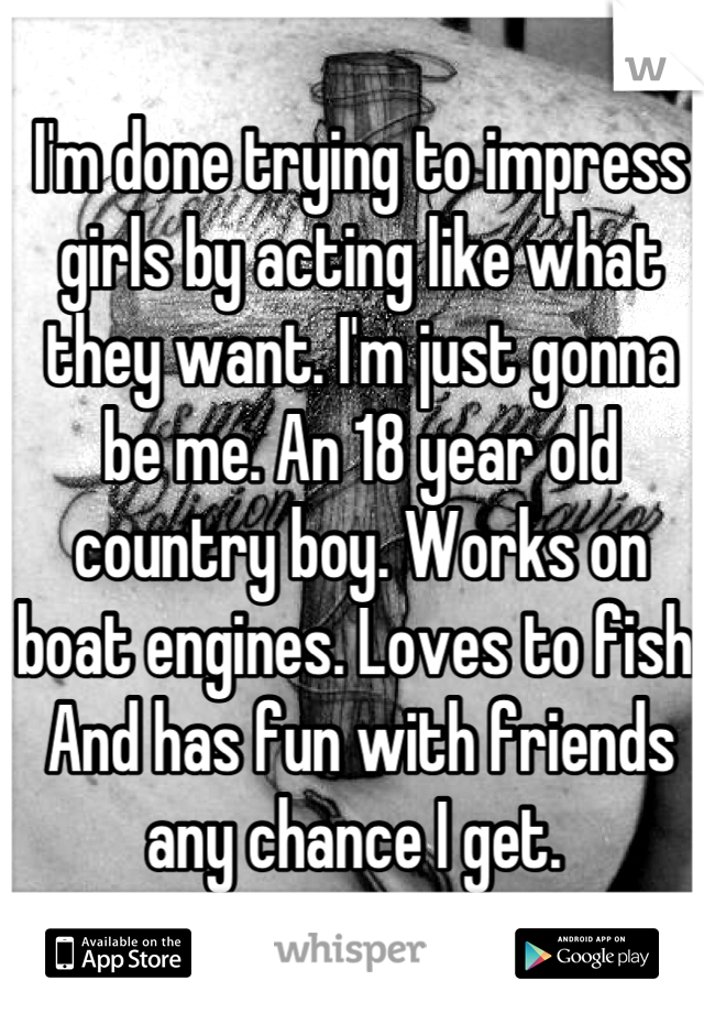 I'm done trying to impress girls by acting like what they want. I'm just gonna be me. An 18 year old country boy. Works on boat engines. Loves to fish. And has fun with friends any chance I get. 