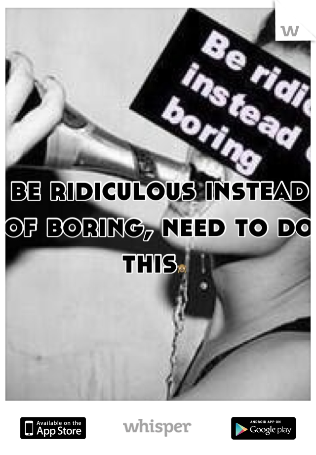 be ridiculous instead of boring, need to do this🙈 
