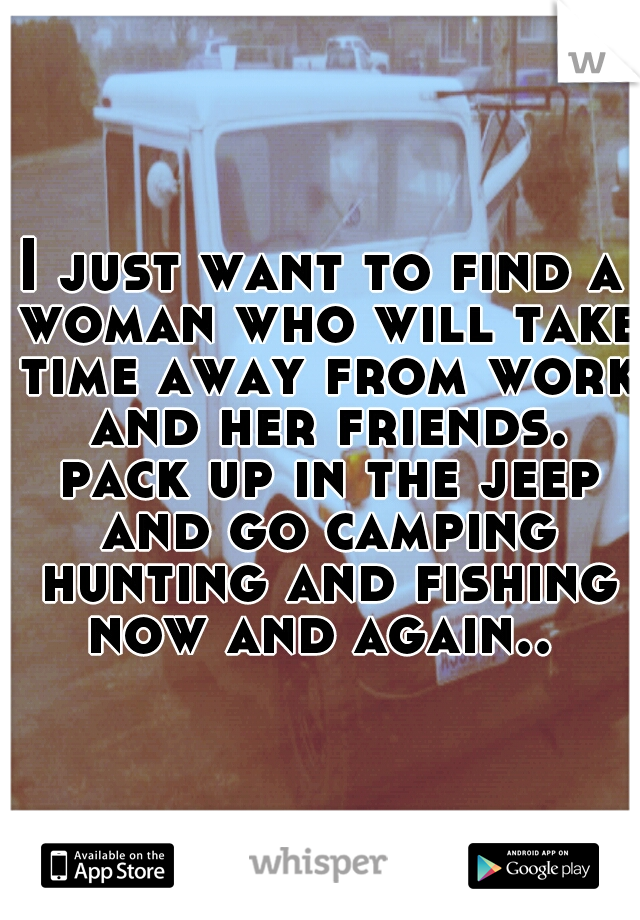 I just want to find a woman who will take time away from work and her friends. pack up in the jeep and go camping hunting and fishing now and again.. 