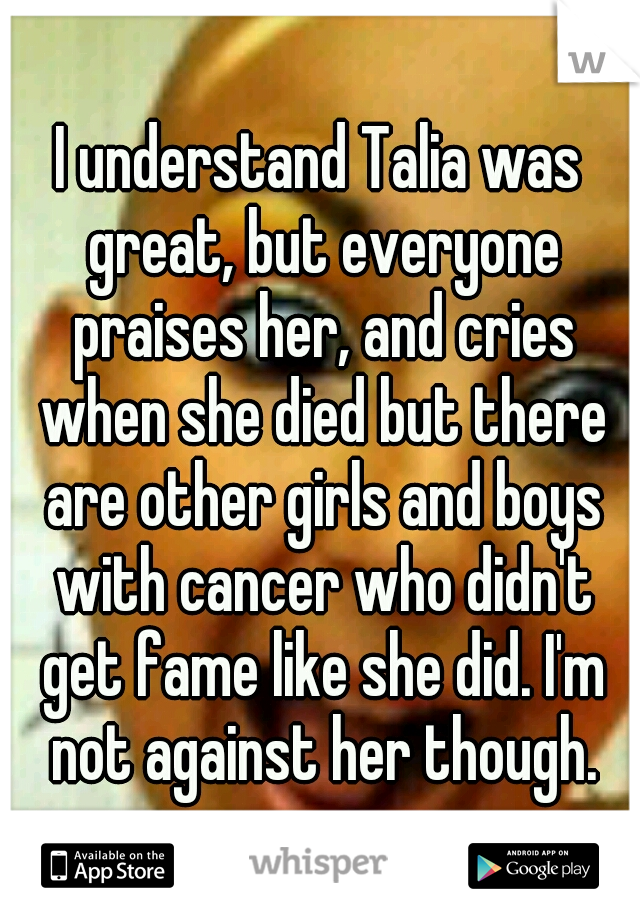 I understand Talia was great, but everyone praises her, and cries when she died but there are other girls and boys with cancer who didn't get fame like she did. I'm not against her though.