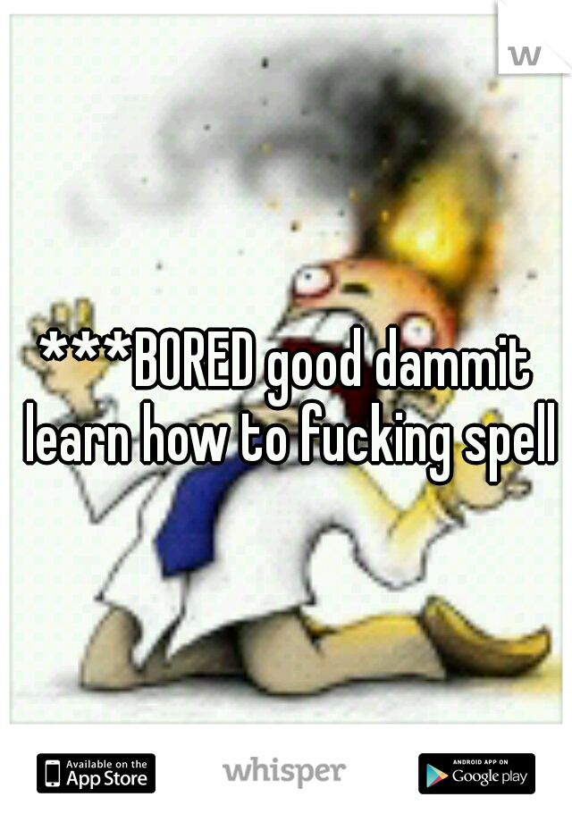 ***BORED good dammit learn how to fucking spell