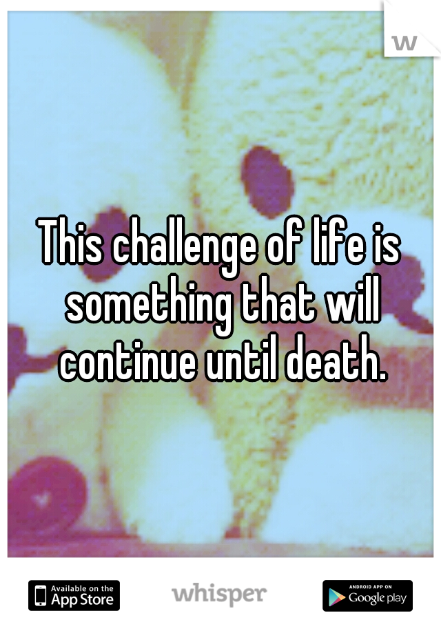 This challenge of life is something that will continue until death.